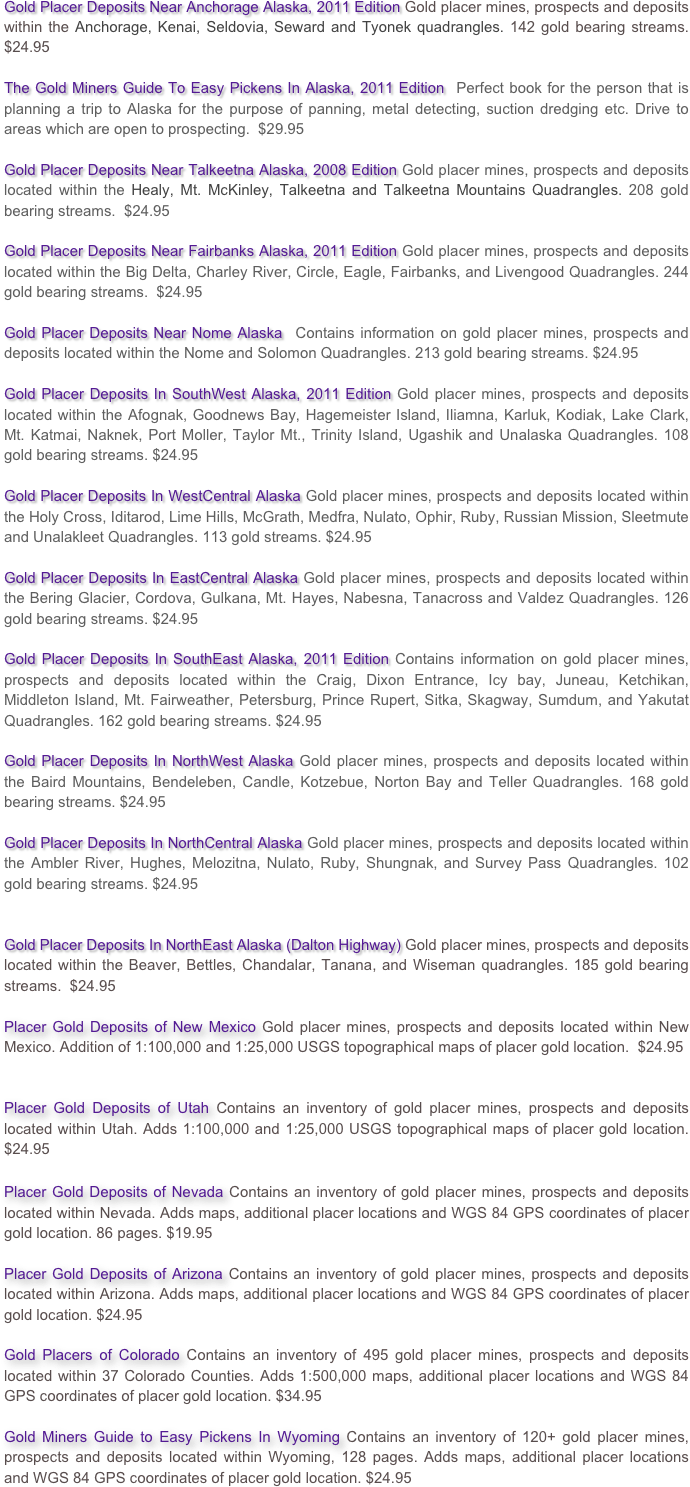 Gold Placer Deposits Near Anchorage Alaska, 2011 Edition Gold placer mines, prospects and deposits within the Anchorage, Kenai, Seldovia, Seward and Tyonek quadrangles. 142 gold bearing streams.  $24.95

The Gold Miners Guide To Easy Pickens In Alaska, 2011 Edition  Perfect book for the person that is planning a trip to Alaska for the purpose of panning, metal detecting, suction dredging etc. Drive to areas which are open to prospecting.  $29.95

Gold Placer Deposits Near Talkeetna Alaska, 2008 Edition Gold placer mines, prospects and deposits located within the Healy, Mt. McKinley, Talkeetna and Talkeetna Mountains Quadrangles. 208 gold bearing streams.  $24.95

Gold Placer Deposits Near Fairbanks Alaska, 2011 Edition Gold placer mines, prospects and deposits located within the Big Delta, Charley River, Circle, Eagle, Fairbanks, and Livengood Quadrangles. 244 gold bearing streams.  $24.95

Gold Placer Deposits Near Nome Alaska  Contains information on gold placer mines, prospects and deposits located within the Nome and Solomon Quadrangles. 213 gold bearing streams. $24.95

Gold Placer Deposits In SouthWest Alaska, 2011 Edition Gold placer mines, prospects and deposits located within the Afognak, Goodnews Bay, Hagemeister Island, Iliamna, Karluk, Kodiak, Lake Clark, Mt. Katmai, Naknek, Port Moller, Taylor Mt., Trinity Island, Ugashik and Unalaska Quadrangles. 108 gold bearing streams. $24.95

Gold Placer Deposits In WestCentral Alaska Gold placer mines, prospects and deposits located within the Holy Cross, Iditarod, Lime Hills, McGrath, Medfra, Nulato, Ophir, Ruby, Russian Mission, Sleetmute and Unalakleet Quadrangles. 113 gold streams. $24.95

Gold Placer Deposits In EastCentral Alaska Gold placer mines, prospects and deposits located within the Bering Glacier, Cordova, Gulkana, Mt. Hayes, Nabesna, Tanacross and Valdez Quadrangles. 126 gold bearing streams. $24.95

Gold Placer Deposits In SouthEast Alaska, 2011 Edition Contains information on gold placer mines, prospects and deposits located within the Craig, Dixon Entrance, Icy bay, Juneau, Ketchikan, Middleton Island, Mt. Fairweather, Petersburg, Prince Rupert, Sitka, Skagway, Sumdum, and Yakutat Quadrangles. 162 gold bearing streams. $24.95

Gold Placer Deposits In NorthWest Alaska Gold placer mines, prospects and deposits located within the Baird Mountains, Bendeleben, Candle, Kotzebue, Norton Bay and Teller Quadrangles. 168 gold bearing streams. $24.95

Gold Placer Deposits In NorthCentral Alaska Gold placer mines, prospects and deposits located within the Ambler River, Hughes, Melozitna, Nulato, Ruby, Shungnak, and Survey Pass Quadrangles. 102 gold bearing streams. $24.95


Gold Placer Deposits In NorthEast Alaska (Dalton Highway) Gold placer mines, prospects and deposits located within the Beaver, Bettles, Chandalar, Tanana, and Wiseman quadrangles. 185 gold bearing streams.  $24.95

Placer Gold Deposits of New Mexico Gold placer mines, prospects and deposits located within New Mexico. Addition of 1:100,000 and 1:25,000 USGS topographical maps of placer gold location.  $24.95


Placer Gold Deposits of Utah Contains an inventory of gold placer mines, prospects and deposits located within Utah. Adds 1:100,000 and 1:25,000 USGS topographical maps of placer gold location. $24.95



Placer Gold Deposits of Nevada Contains an inventory of gold placer mines, prospects and deposits located within Nevada. Adds maps, additional placer locations and WGS 84 GPS coordinates of placer gold location. 86 pages. $19.95

Placer Gold Deposits of Arizona Contains an inventory of gold placer mines, prospects and deposits located within Arizona. Adds maps, additional placer locations and WGS 84 GPS coordinates of placer gold location. $24.95

Gold Placers of Colorado Contains an inventory of 495 gold placer mines, prospects and deposits located within 37 Colorado Counties. Adds 1:500,000 maps, additional placer locations and WGS 84 GPS coordinates of placer gold location. $34.95

Gold Miners Guide to Easy Pickens In Wyoming Contains an inventory of 120+ gold placer mines, prospects and deposits located within Wyoming, 128 pages. Adds maps, additional placer locations and WGS 84 GPS coordinates of placer gold location. $24.95
